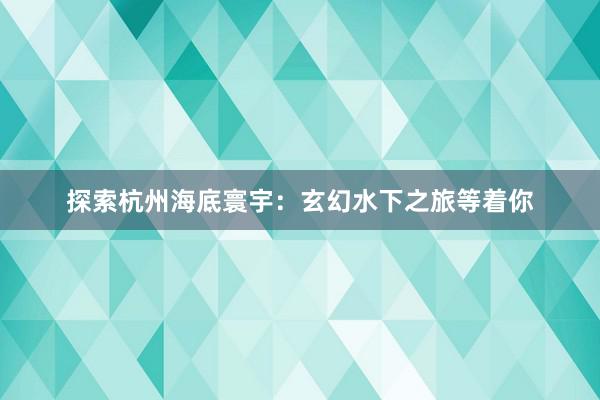 探索杭州海底寰宇：玄幻水下之旅等着你