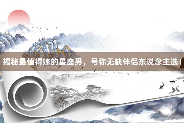揭秘最值得嫁的星座男，号称无缺伴侣东说念主选！