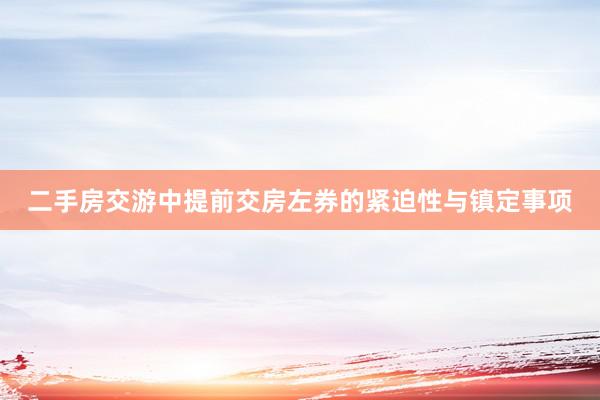 二手房交游中提前交房左券的紧迫性与镇定事项